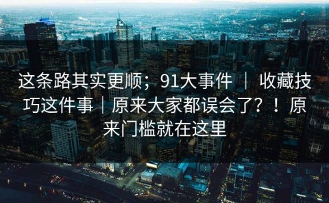 这条路其实更顺；91大事件 ｜ 收藏技巧这件事｜原来大家都误会了？！原来门槛就在这里