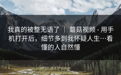 我真的被整无语了 ｜ 蘑菇视频 - 用手机打开后，细节多到我怀疑人生…看懂的人自然懂