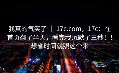 我真的气笑了 ｜ 17c.com，17c：在首页翻了半天，看完我沉默了三秒！！想省时间就照这个来