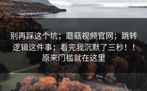 别再踩这个坑；蘑菇视频官网；跳转逻辑这件事；看完我沉默了三秒！！原来门槛就在这里