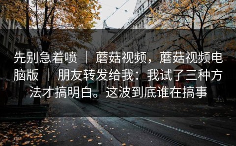 先别急着喷 ｜ 蘑菇视频，蘑菇视频电脑版 ｜ 朋友转发给我：我试了三种方法才搞明白。这波到底谁在搞事