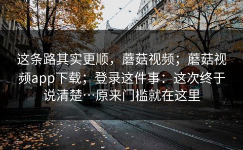 这条路其实更顺，蘑菇视频；蘑菇视频app下载；登录这件事：这次终于说清楚…原来门槛就在这里