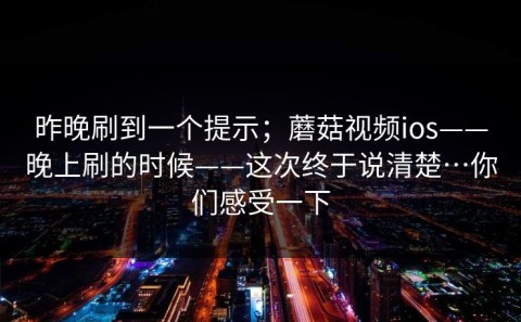 昨晚刷到一个提示；蘑菇视频ios——晚上刷的时候——这次终于说清楚…你们感受一下