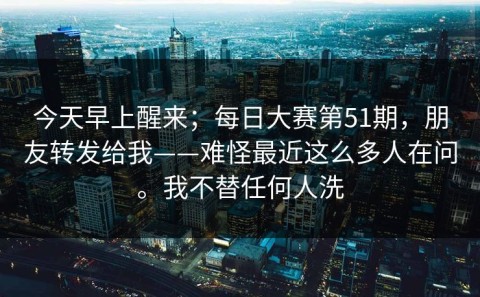 今天早上醒来；每日大赛第51期，朋友转发给我——难怪最近这么多人在问。我不替任何人洗
