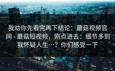 我劝你先看完再下结论：蘑菇视频官网 - 蘑菇短视频，刚点进去：细节多到我怀疑人生…？你们感受一下