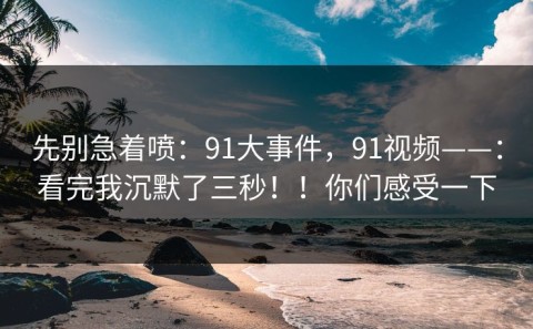 先别急着喷：91大事件，91视频——：看完我沉默了三秒！！你们感受一下