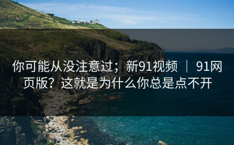 你可能从没注意过；新91视频 ｜ 91网页版？这就是为什么你总是点不开