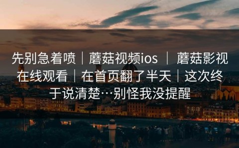先别急着喷｜蘑菇视频ios ｜ 蘑菇影视在线观看｜在首页翻了半天｜这次终于说清楚…别怪我没提醒