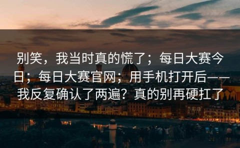 别笑，我当时真的慌了；每日大赛今日；每日大赛官网；用手机打开后——我反复确认了两遍？真的别再硬扛了