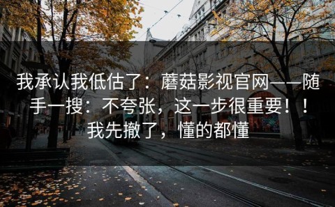 我承认我低估了：蘑菇影视官网——随手一搜：不夸张，这一步很重要！！我先撤了，懂的都懂