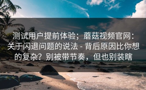 测试用户提前体验；蘑菇视频官网：关于闪退问题的说法 - 背后原因比你想的复杂？别被带节奏，但也别装瞎
