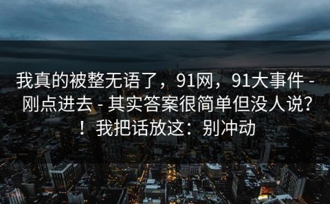 我真的被整无语了，91网，91大事件 - 刚点进去 - 其实答案很简单但没人说？！我把话放这：别冲动