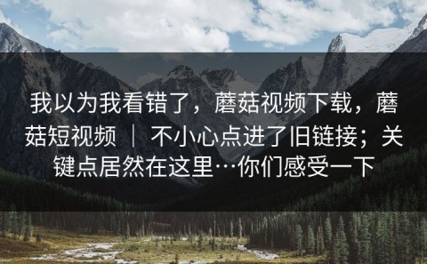 我以为我看错了，蘑菇视频下载，蘑菇短视频 ｜ 不小心点进了旧链接；关键点居然在这里…你们感受一下