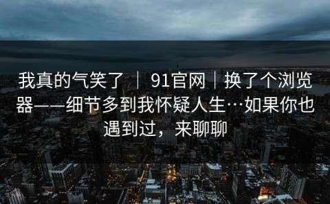 我真的气笑了 ｜ 91官网｜换了个浏览器——细节多到我怀疑人生…如果你也遇到过，来聊聊