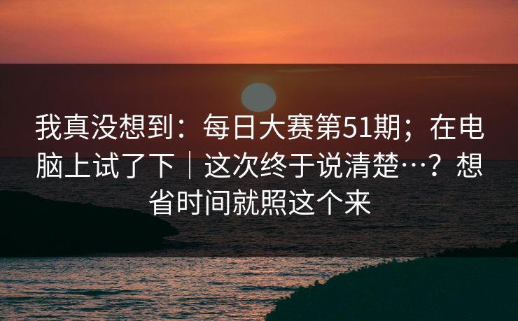 我真没想到：每日大赛第51期；在电脑上试了下｜这次终于说清楚…？想省时间就照这个来