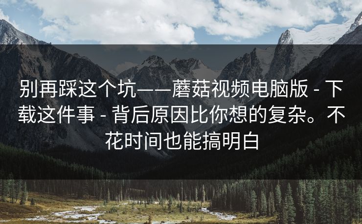 别再踩这个坑——蘑菇视频电脑版 - 下载这件事 - 背后原因比你想的复杂。不花时间也能搞明白 别再踩这个坑——蘑菇视频电脑版 - 下载这件事 - 背后原因比你想的复杂。不花时间也能搞明白