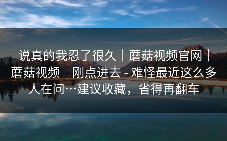 说真的我忍了很久|蘑菇视频官网|蘑菇视频|刚点进去 - 难怪最近这么多人在问…建议收藏,省得再翻车 说真的我忍了很久|蘑菇视频官网|蘑菇视频|刚点进去 - 难怪最近这么多人在问…建议收藏,省得再翻车