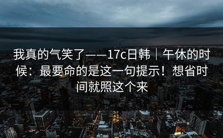 我真的气笑了——17c日韩｜午休的时候：最要命的是这一句提示！想省时间就照这个来