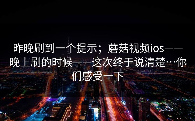 昨晚刷到一个提示;蘑菇视频ios——晚上刷的时候——这次终于说清楚…你们感受一下 昨晚刷到一个提示;蘑菇视频ios——晚上刷的时候——这次终于说清楚…你们感受一下