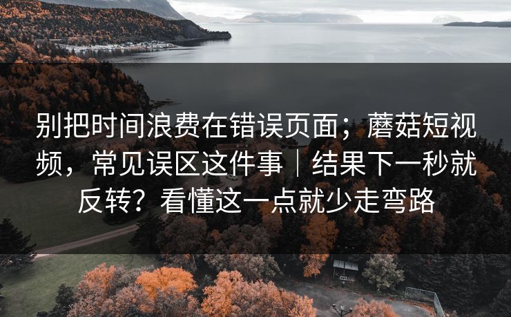 别把时间浪费在错误页面;蘑菇短视频,常见误区这件事|结果下一秒就反转?看懂这一点就少走弯路 别把时间浪费在错误页面;蘑菇短视频,常见误区这件事|结果下一秒就反转?看懂这一点就少走弯路
