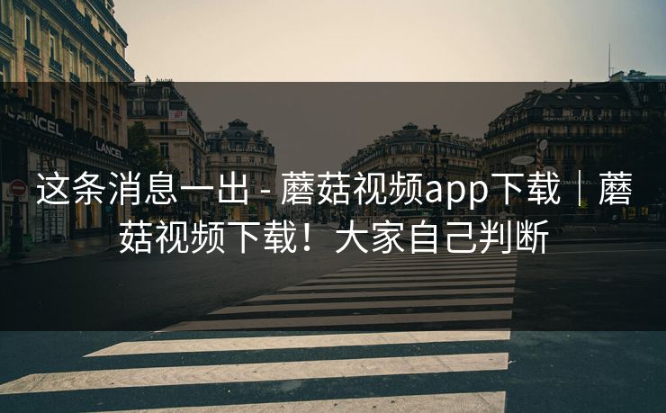 这条消息一出 - 蘑菇视频app下载｜蘑菇视频下载！大家自己判断