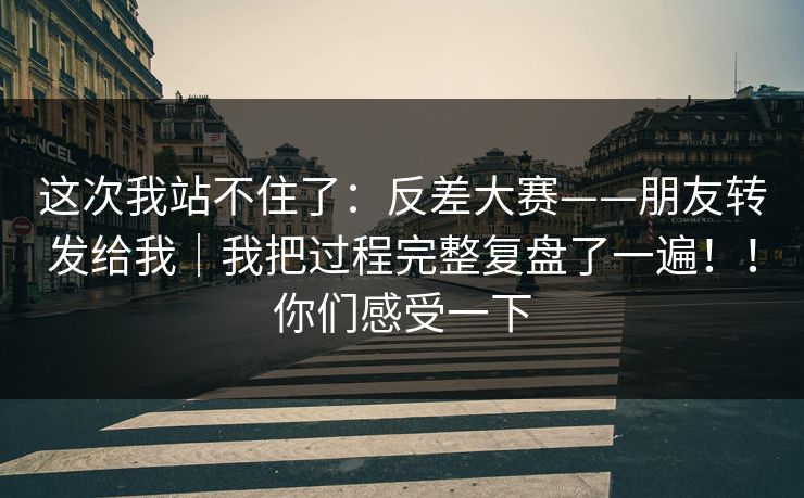 这次我站不住了：反差大赛——朋友转发给我｜我把过程完整复盘了一遍！！你们感受一下