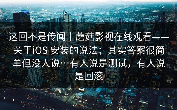 这回不是传闻｜蘑菇影视在线观看——关于iOS 安装的说法；其实答案很简单但没人说…有人说是测试，有人说是回滚