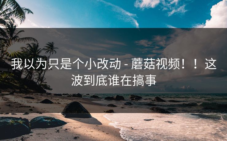 我以为只是个小改动 - 蘑菇视频！！这波到底谁在搞事