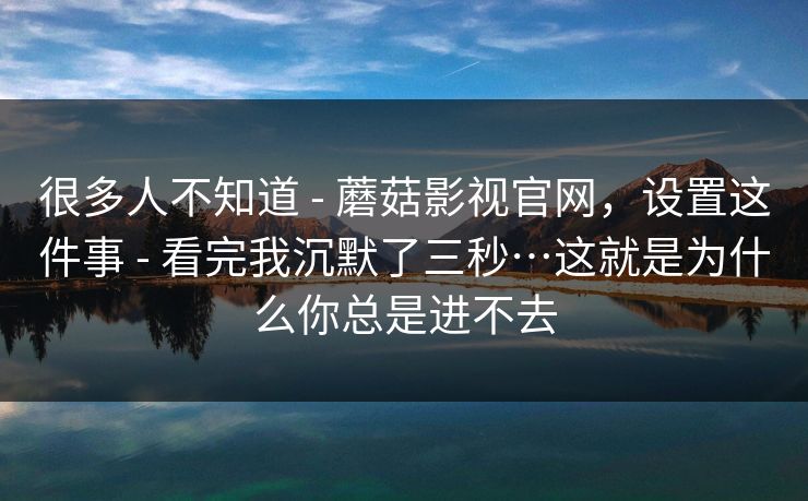 很多人不知道 - 蘑菇影视官网，设置这件事 - 看完我沉默了三秒…这就是为什么你总是进不去