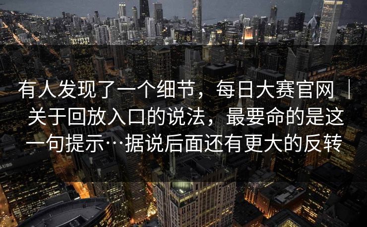 有人发现了一个细节，每日大赛官网 ｜ 关于回放入口的说法，最要命的是这一句提示…据说后面还有更大的反转