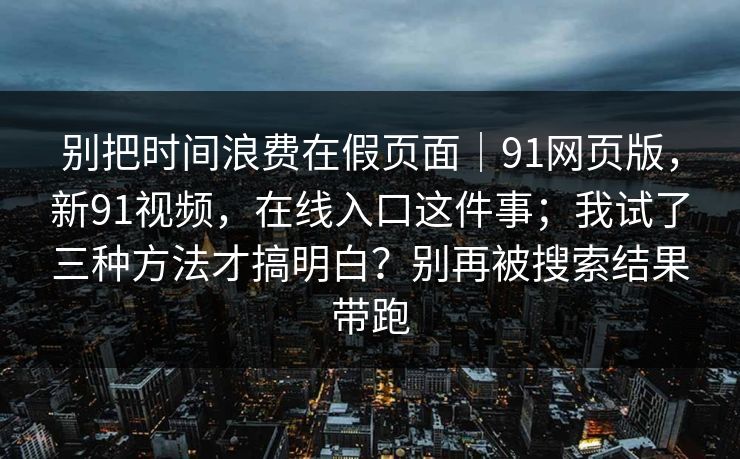 别把时间浪费在假页面｜91网页版，新91视频，在线入口这件事；我试了三种方法才搞明白？别再被搜索结果带跑