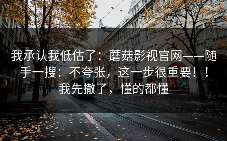 我承认我低估了：蘑菇影视官网——随手一搜：不夸张，这一步很重要！！我先撤了，懂的都懂