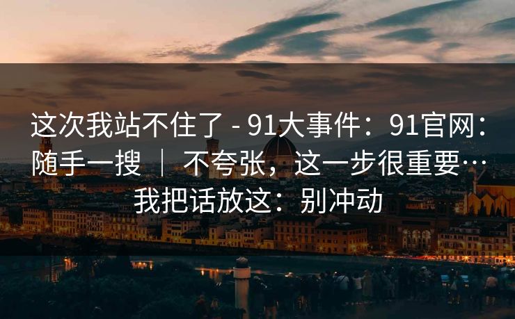 这次我站不住了 - 91大事件：91官网：随手一搜 ｜ 不夸张，这一步很重要…我把话放这：别冲动