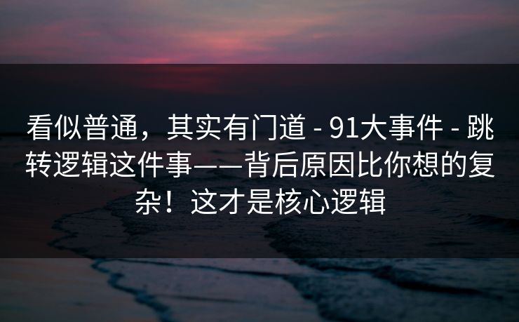 看似普通，其实有门道 - 91大事件 - 跳转逻辑这件事——背后原因比你想的复杂！这才是核心逻辑