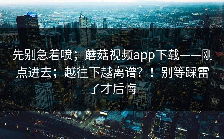 先别急着喷；蘑菇视频app下载——刚点进去；越往下越离谱？！别等踩雷了才后悔