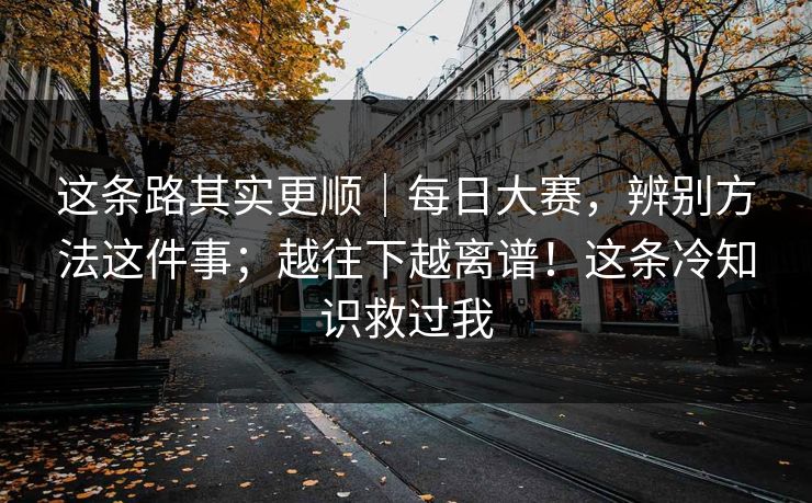 这条路其实更顺｜每日大赛，辨别方法这件事；越往下越离谱！这条冷知识救过我