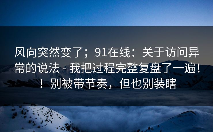 风向突然变了；91在线：关于访问异常的说法 - 我把过程完整复盘了一遍！！别被带节奏，但也别装瞎