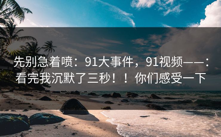 先别急着喷：91大事件，91视频——：看完我沉默了三秒！！你们感受一下