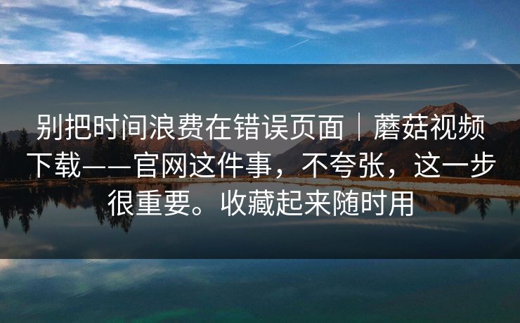 别把时间浪费在错误页面｜蘑菇视频下载——官网这件事，不夸张，这一步很重要。收藏起来随时用