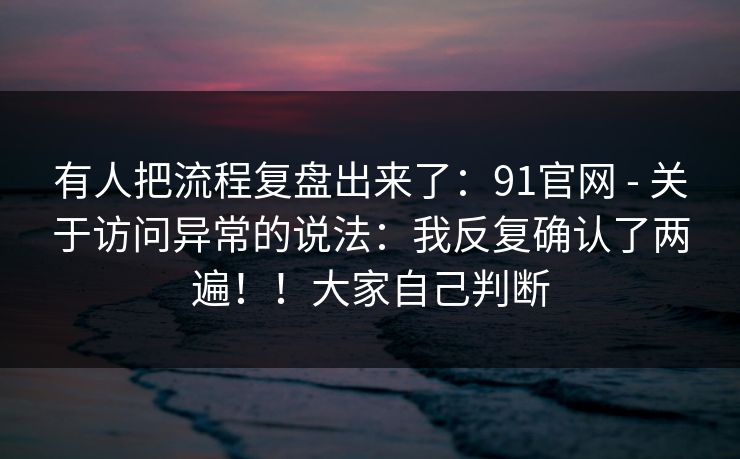 有人把流程复盘出来了：91官网 - 关于访问异常的说法：我反复确认了两遍！！大家自己判断