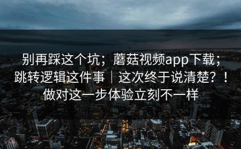别再踩这个坑；蘑菇视频app下载；跳转逻辑这件事｜这次终于说清楚？！做对这一步体验立刻不一样