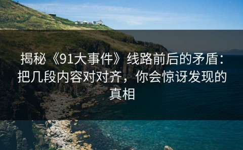 揭秘《91大事件》线路前后的矛盾：把几段内容对对齐，你会惊讶发现的真相