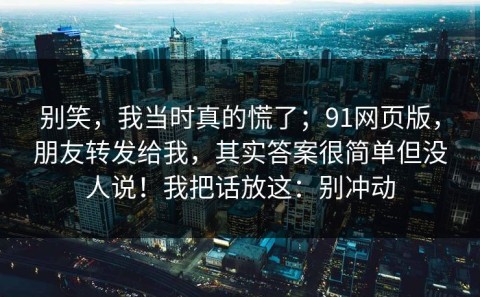 别笑，我当时真的慌了；91网页版，朋友转发给我，其实答案很简单但没人说！我把话放这：别冲动