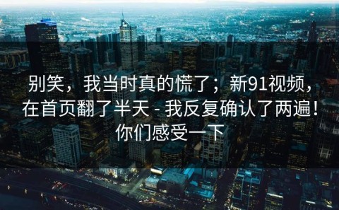 别笑，我当时真的慌了；新91视频，在首页翻了半天 - 我反复确认了两遍！你们感受一下