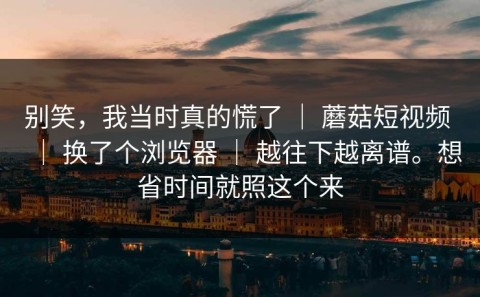 别笑，我当时真的慌了 ｜ 蘑菇短视频 ｜ 换了个浏览器 ｜ 越往下越离谱。想省时间就照这个来