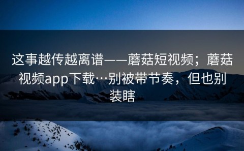 这事越传越离谱——蘑菇短视频；蘑菇视频app下载…别被带节奏，但也别装瞎