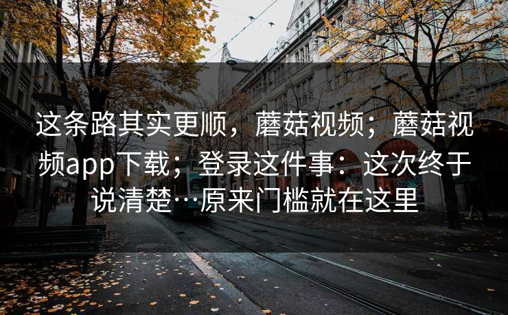 这条路其实更顺，蘑菇视频；蘑菇视频app下载；登录这件事：这次终于说清楚…原来门槛就在这里