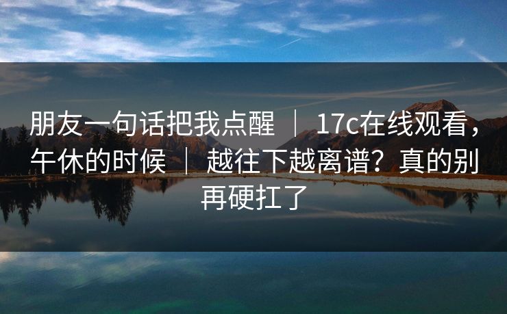 朋友一句话把我点醒 ｜ 17c在线观看，午休的时候 ｜ 越往下越离谱？真的别再硬扛了