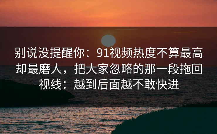 别说没提醒你:91视频热度不算最高却最磨人,把大家忽略的那一段拖回视线:越到后面越不敢快进 别说没提醒你:91视频热度不算最高却最磨人,把大家忽略的那一段拖回视线:越到后面越不敢快进